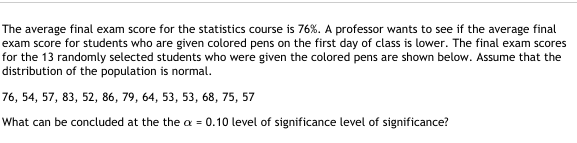 The average final exam score for the statistics course is 76%. A professor wants to see if the average final
exam score for students who are given colored pens on the first day of class is lower. The final exam scores
for the 13 randomly selected students who were given the colored pens are shown below. Assume that the
distribution of the population is normal.
76, 54, 57, 83, 52, 86, 79, 64, 53, 53, 68, 75, 57
What can be concluded at the the a = 0.10 level of significance level of significance?
