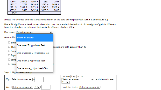 3089.1
2554.3
4395.9
2857
2559
2923.7
3733
3634.4
3067.4
3659.1
3543.5
2271.5
3059.2
3647
3337.2
2438
3171.5
3432.4
2525.4
3165.5
2815
(Note: The average and the standard deviation of the data are respectively 3098.6 g and 605.65 g.)
Use a 5% significance level to test the claim that the standard deviation of birthweights of girls is different
from the standard deviation of birthweights of boys, which is 530 g.
Procedure: Select an answer
Assumption Select an answer
O Simp
One mean T Hypothesis Test
O The d
bonses are both greater than 10
O Norm
One proportion Z Hypothesis Test
O Popu
O Samg One mean Z Hypothesis Test
O Popu
One variance x Hypothesis Test
Step 1. Hypounese Jecop.
where ? is the
Select an answer
Họ: Select an answer
and the units are
H: Select an answer
and the test is Select an ansSwer v

