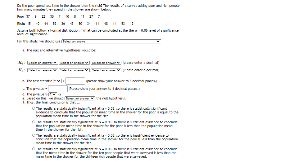 Do the poor spend less time in the shower than the rich? The results of a survey asking poor and rich people
how many minutes they spend in the shower are shown below.
Poor 37 9 22 30 7 40 8 11
27 7
Rich: 15
40
44
52
26 43 50
34
14
48
14
53
12
Assume both follow a Normal distribution. What can be concluded at the the a = 0.05 level of significance
level of significance?
For this study, we should use Select an answer
a. The null and alternative hypotheses would be:
Ho: Select an answer
Select an answer
Select an answer v (please enter a decimal)
H: Select an answer V
Select an answer V
Select an answer V
(Please enter a decimal)
b. The test statistic ? v=
(please show your answer to 3 decimal places.)
c. The p-value =
d. The p-value is ?va
(Please show your answer to 4 decimal places.)
e. Based on this, we should Select an answer
| the null hypothesis.
f. Thus, the final conclusion is that ...
O The results are statistically insignificant at a = 0.05, so there is statistically significant
evidence to conclude that the population mean time in the shower for the poor is equal to the
population mean time in the shower for the rich.
O The results are statistically significant at a = 0.05, so there is sufficient evidence to conclude
that the population mean time in the shower for the poor is less than the population mean
time in the shower for the rich.
O The results are statistically insignificant at a = 0.05, so there is insufficient evidence to
conclude that the population mean time in the shower for the poor is less than the population
mean time in the shower for the rich.
O The results are statistically significant at a = 0.05, so there is sufficient evidence to conclude
that the mean time in the shower for the ten poor people that were surveyed is less than the
mean time in the shower for the thirteen rich people that were surveyed.
