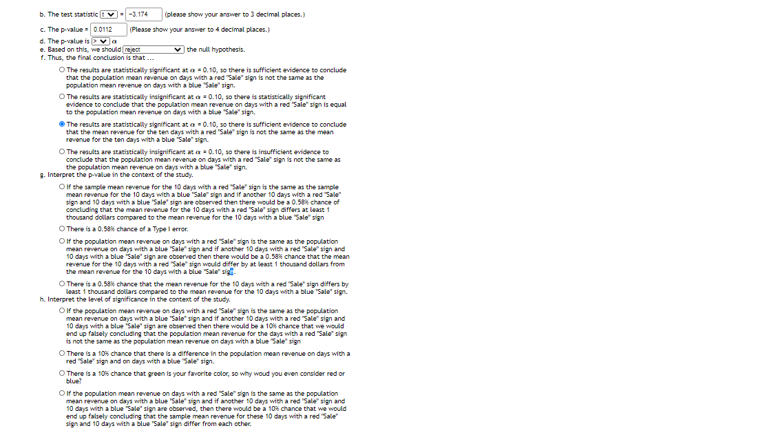 b. The test statistic t v = -3.174
(please show your answer to 3 decimal places.)
c. The p-value = 0.0112
d. The p-value is >va
e. Based on this, we should reject
f. Thus, the final conclusion is that ...
(Please show your answer to 4 decimal places.)
v the null hypothesis.
O The results are statistically significant at a = 0.10, so there is sufficient evidence to conclude
that the population mean revenue on days with a red "Sale" sign is not the same as the
population mean revenue on days with a blue "Sale" sign.
O The results are statistically insignificant at a = 0.10, so there is statistically significant
evidence to conclude that the population mean revenue on days with a red "Sale" sign is equal
to the population mean revenue on days with a blue "Sale" sign.
O The results are statistically significant at a = 0.10, so there is sufficient evidence to conclude
that the mean revenue for the ten days with a red "Sale" sign is not the same as the mean
revenue for the ten days with a blue "Sale" sign.
O The results are statistically insignificant at a = 0.10, so there is insufficient evidence to
conclude that the population mean revenue on days with a red "Sale" sign is not the same as
the population mean revenue on days with a blue "Sale" sign.
g. Interpret the p-value in the context of the study.
O If the sample mean revenue for the 10 days with a red "Sale" sign is the same as the sample
mean revenue for the 10 days with a blue "Sale" sign and if another 10 days with a red "Sale"
sign and 10 days with a blue "Sale" sign are observed then there would be a 0.58% chance of
concluding that the mean revenue for the 10 days with a red "Sale" sign differs at least 1
thousand dollars compared to the mean revenue for the 10 days with a blue "Sale" sign
O There is a 0.58% chance of a Type I error.
Olf the population mean revenue on days with a red "Sale" sign is the same as the population
mean revenue on days with a blue "Sale" sign and if another 10 days with a red "Sale" sign and
10 days with a blue "Sale" sign are observed then there would be a 0.58% chance that the mean
revenue for the 10 days with a red "Sale" sign would differ by at least 1 thousand dollars from
the mean revenue for the 10 days with a blue "Sale" sign
O There is a 0.58% chance that the mean revenue for the 10 days with a red "Sale" sign differs by
least 1 thousand dollars compared to the mean revenue for the 10 days with a blue "Sale" sign.
h. Interpret the level of significance in the context of the study.
O If the population mean revenue on days with a red "Sale" sign is the same as the population
mean revenue on days with a blue "Sale" sign and if another 10 days with a red "Sale" sign and
10 days with a blue "Sale" sign are observed then there would be a 10% chance that we would
end up falsely concluding that the population mean revenue for the days with a red "Sale" sign
is not the same as the population mean revenue on days with a blue "Sale" sign
O There is a 10% chance that there is a difference in the population mean revenue on days with a
red "Sale" sign and on days with a blue "Sale" sign.
O There is a 10% chance that green is your favorite color, so why woud you even consider red or
blue?
O f the population mean revenue on days with a red "Sale" sign is the same as the population
mean revenue on days with a blue "Sale" sign and if another 10 days with a red "Sale" sign and
10 days with a blue "Sale" sign are observed, then there would be a 10% chance that we would
end up falsely concluding that the sample mean revenue for these 10 days with a red "Sale"
sign and 10 days with a blue "Sale" sign differ from each other.
