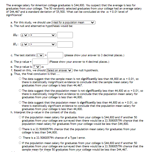 The average salary for American college graduates is $44,800. You suspect that the average is less for
graduates from your college. The 50 randomly selected graduates from your college had an average salary
of 544,467 and a standard deviation of $5,500. What can be concluded at the a = 0.01 level of
significance?
a. For this study, we should use t-test for a population mean
b. The null and altemative hypotheses would be:
Họ: Pv
H1:
c. The test statistic t v
(please show your answer to 3 decimal places.)
d. The p-value =
(Please show your answer to 4 decimal places.)
e. The p-value is ? va
f. Based on this, we should Select an answer
g. Thus, the final conclusion is that ..
the null hypothesis.
The data suggest that the sample mean is not significantly less than 44,800 at a = 0.01, so
there is statistically insignificant evidence to conclude that the sample mean salary for
graduates from your college is less than 44,467.
O The data suggest that the population mean is not significantly less than 44,800 at a = 0.01, so
there is statistically insignificant evidence to conclude that the population mean salary for
graduates from your college is less than 44,800.
O The data suggest that the populaton mean is significantly less than 44,800 at a = 0.01, so
there is statistically significant evidence to conclude that the population mean salary for
graduates from your college is less than 44,800.
h. Interpret the p-value in the context of the study.
O f the population mean salary for graduates from your college is $44,800 and if another 50
graduates from your college are surveyed then there would be a 33.50800579% chance that the
population mean salary for graduates from your college would be less than $44,800.
O There is a 33.50800579% chance that the population mean salary for graduates from your
college is less than $44,800.
O There is a 33.50800579% chance of a Type I error.
Olf the population mean salary for graduates from your college is $44,800 and if another 50
graduates from your college are surveyed then there would be a 33.50800579% chance that the
sample mean for these 50 graduates from your college would be less than $44,467.

