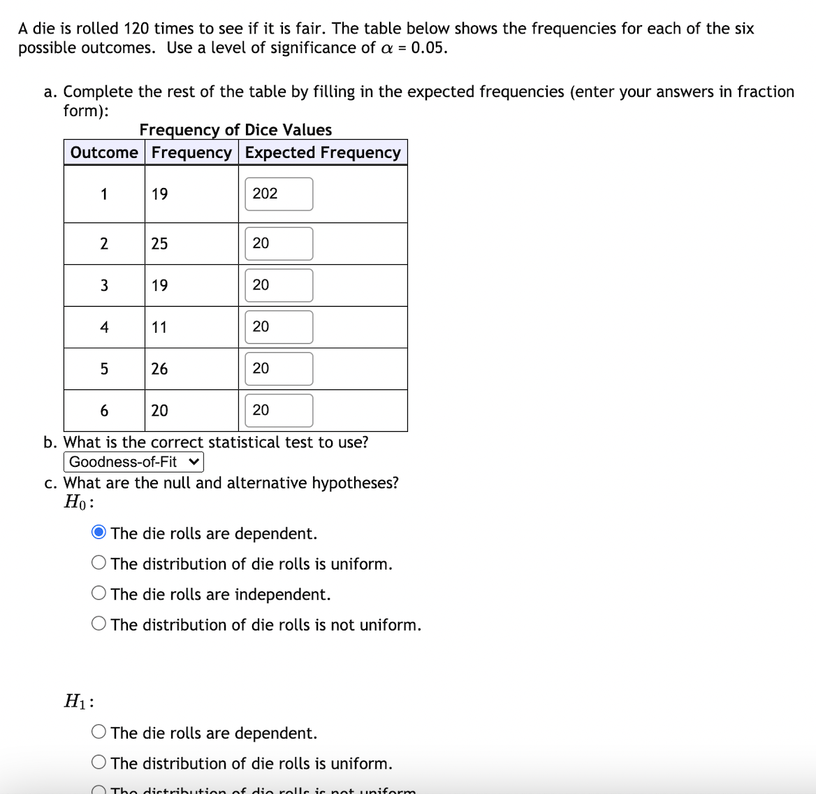 A die is rolled 120 times to see if it is fair. The table below shows the frequencies for each of the six
possible outcomes. Use a level of significance of a = 0.05.
a. Complete the rest of the table by filling in the expected frequencies (enter your answers in fraction
form):
Frequency of Dice Values
Outcome Frequency Expected Frequency
1
19
202
2
25
20
3
19
20
11
20
26
20
20
20
b. What is the correct statistical test to use?
Goodness-of-Fit
c. What are the null and alternative hypotheses?
Но:
O The die rolls are dependent.
The distribution of die rolls is uniform.
O The die rolls are independent.
O The distribution of die rolls is not uniform.
H1:
The die rolls are dependent.
O The distribution of die rolls is uniform.
O The distribu+ion of cie rolls ic pot uniform
6.
