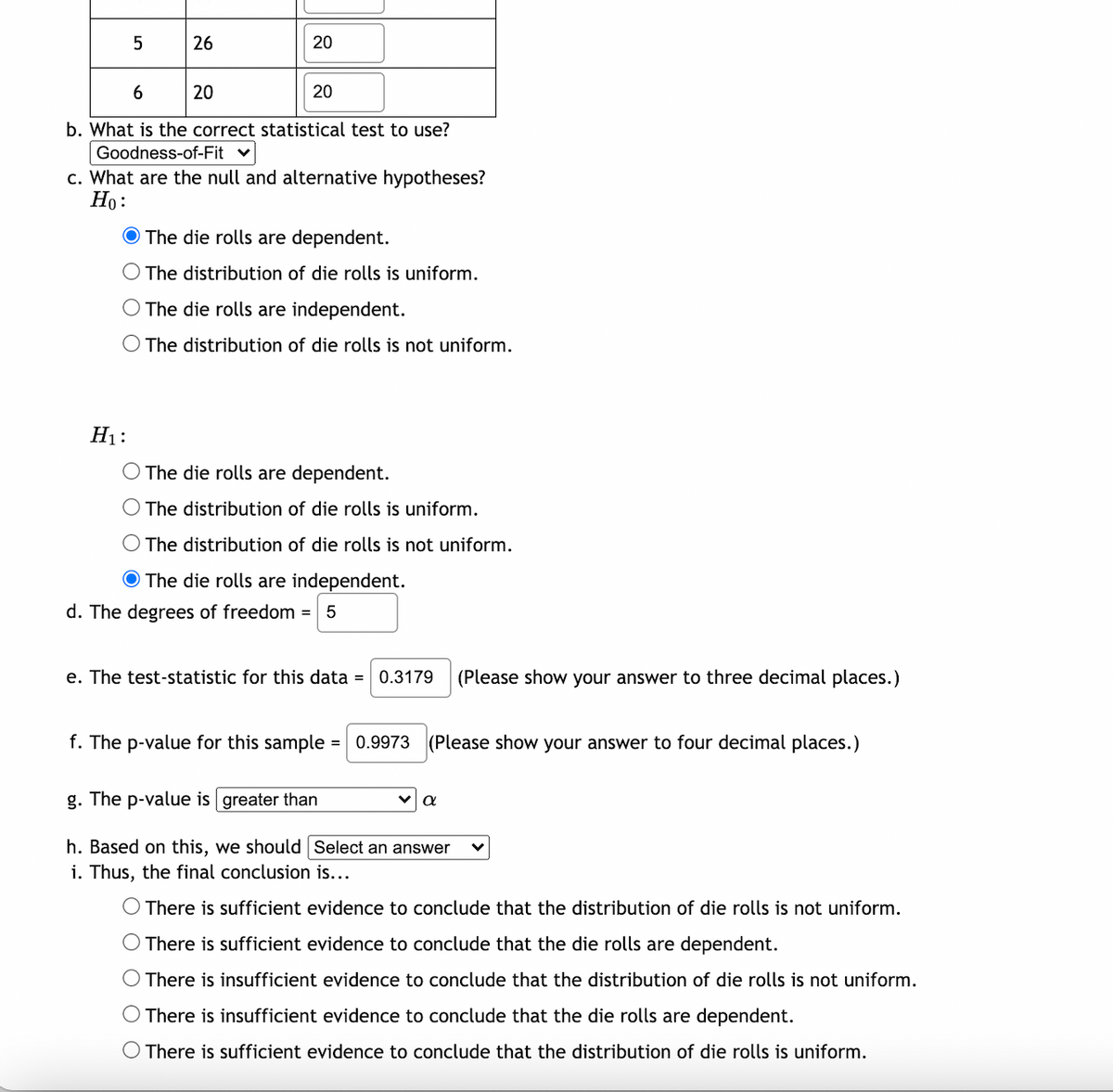 26
20
6
20
20
b. What is the correct statistical test to use?
Goodness-of-Fit
c. What are the null and alternative hypotheses?
Но:
O The die rolls are dependent.
The distribution of die rolls is uniform.
O The die rolls are independent.
The distribution of die rolls is not uniform.
H1:
The die rolls are dependent.
O The distribution of die rolls is uniform.
O The distribution of die rolls is not uniform.
O The die rolls are independent.
d. The degrees of freedom = 5
e. The test-statistic for this data = 0.3179
(Please show your answer to three decimal places.)
f. The p-value for this sample = 0.9973
(Please show your answer to four decimal places.)
g. The p-value is greater than
h. Based on this, we should Select an answer
i. Thus, the final conclusion is...
O There is sufficient evidence to conclude that the distribution of die rolls is not uniform.
There is sufficient evidence to conclude that the die rolls are dependent.
There is insufficient evidence to conclude that the distribution of die rolls is not uniform.
O There is insufficient evidence to conclude that the die rolls are dependent.
There is sufficient evidence to conclude that the distribution of die rolls is uniform.
