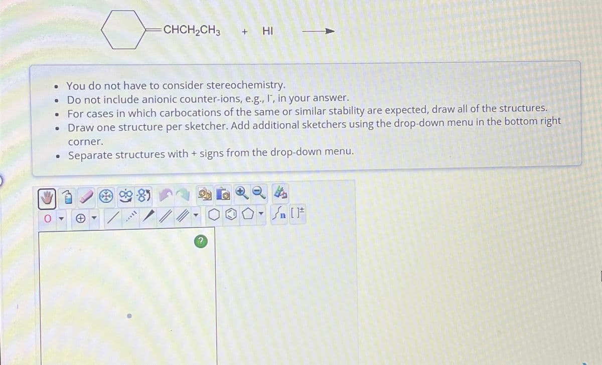 ●
o
●
• You do not have to consider stereochemistry.
Do not include anionic counter-ions, e.g., I, in your answer.
• For cases in which carbocations of the same or similar stability are expected, draw all of the structures.
• Draw one structure per sketcher. Add additional sketchers using the drop-down menu in the bottom right
corner.
Separate structures with + signs from the drop-down menu.
8
=CHCH₂CH3
TERY
+ HI
?
[F