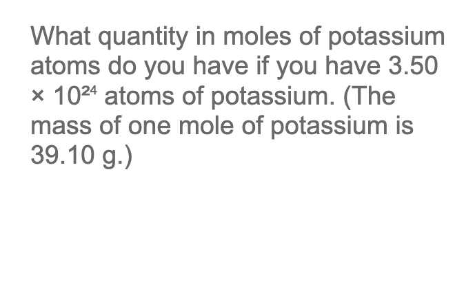 What quantity in moles of potassium
atoms do you have if you have 3.50
x 10²4 atoms of potassium. (The
mass of one mole of potassium is
39.10 g.)