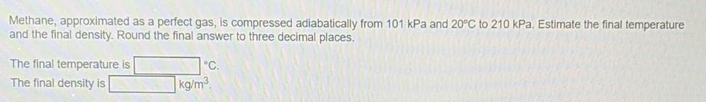 Methane, approximated as a perfect gas, is compressed adiabatically from 101 kPa and 20°C to 210 kPa. Estimate the final temperature
and the final density. Round the final answer to three decimal places.
The final temperature is
The final density is
°C.
kg/m³.