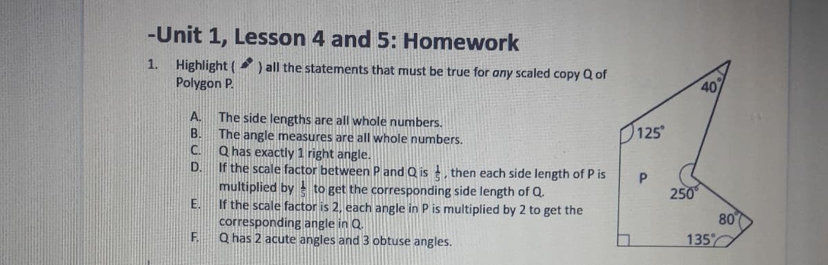 Highlight (
Polygon P.
) all the statements that must be true for any scaled copy Q of
40
A.
The side lengths are all whole numbers.
The angle measures are all whole numbers.
C.
В.
125
Q has exactly 1 right angle.
If the scale factor between P and Q is , then each side length of P is
multiplied by to get the corresponding side length of Q.
If the scale factor is 2, each angle in P is multiplied by 2 to get the
corresponding angle in Q.
F.
D.
P.
250
E.
80
Q has 2 acute angles and 3 obtuse angles.
135
