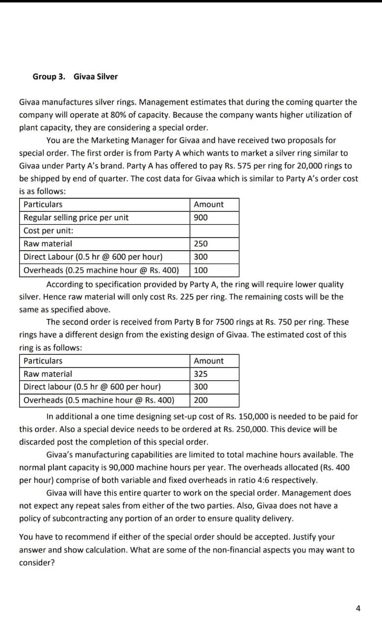 Group 3. Givaa Silver
Givaa manufactures silver rings. Management estimates that during the coming quarter the
company will operate at 80% of capacity. Because the company wants higher utilization of
plant capacity, they are considering a special order.
You are the Marketing Manager for Givaa and have received two proposals for
special order. The first order is from Party A which wants to market a silver ring similar to
Givaa under Party A's brand. Party A has offered to pay Rs. 575 per ring for 20,000 rings to
be shipped by end of quarter. The cost data for Givaa which is similar to Party A's order cost
is as follows:
Particulars
Amount
Regular selling price per unit
900
Cost per unit:
Raw material
250
Direct Labour (0.5 hr @ 600 per hour)
300
Overheads (0.25 machine hour @ Rs. 400)
100
According to specification provided by Party A, the ring will require lower quality
silver. Hence raw material will only cost Rs. 225 per ring. The remaining costs will be the
same as specified above.
The second order is received from Party B for 7500 rings at Rs. 750 per ring. These
rings have a different design from the existing design of Givaa. The estimated cost of this
ring is as follows:
Particulars
Amount
Raw material
325
Direct labour (0.5 hr @ 600 per hour)
300
Overheads (0.5 machine hour @Rs. 400)
200
In additional a one time designing set-up cost of Rs. 150,000 is needed to be paid for
this order. Also a special
needs to
ordered at Rs. 250,000. This device will be
discarded post the completion of this special order.
Givaa's manufacturing capabilities are limited to total machine hours available. The
normal plant capacity is 90,000 machine hours per year. The overheads allocated (Rs. 400
per hour) comprise of both variable and fixed overheads in ratio 4:6 respectively.
Givaa will have this entire quarter to work on the special order. Management does
not expect any repeat sales from either of the two parties. Also, Givaa does not have a
policy of subcontracting any portion of an order to ensure quality delivery.
You have to recommend if either of the special order should be accepted. Justify your
answer and show calculation. What are some of the non-financial aspects you may want to
consider?
