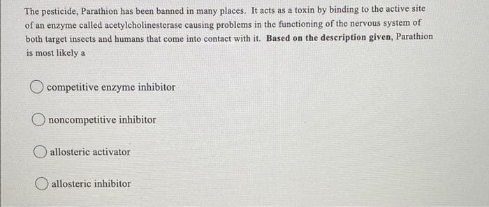 The pesticide, Parathion has been banned in many places. It acts as a toxin by binding to the active site
of an enzyme called acetylcholinesterase causing problems in the functioning of the nervous system of
both target insects and humans that come into contact with it. Based on the description given, Parathion
is most likely a
competitive enzyme inhibitor
noncompetitive inhibitor
allosteric activator
O allosteric inhibitor
