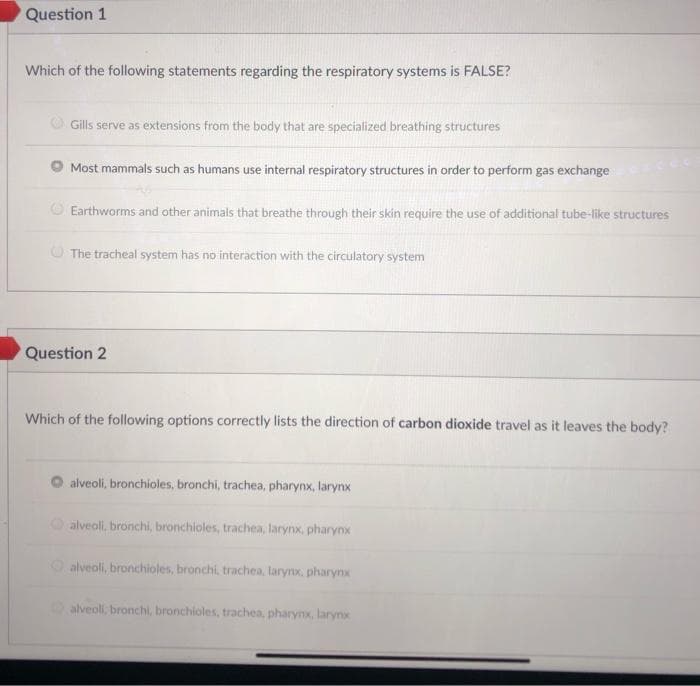 Question 1
Which of the following statements regarding the respiratory systems is FALSE?
Gills serve as extensions from the body that are specialized breathing structures
Most mammals such as humans use internal respiratory structures in order to perform gas exchange
O Earthworms and other animals that breathe through their skin require the use of additional tube-like structures
O The tracheal system has no interaction with the circulatory system
Question 2
Which of the following options correctly lists the direction of carbon dioxide travel as it leaves the body?
alveoli, bronchioles, bronchi, trachea, pharynx, larynx
O alveoli, bronchi, bronchioles, trachea, larynx, pharynx
Oalveoli, bronchioles, bronchi, trachea, larynx, pharynx
alveoli, bronchi, bronchioles, trachea, pharynx, larynx
