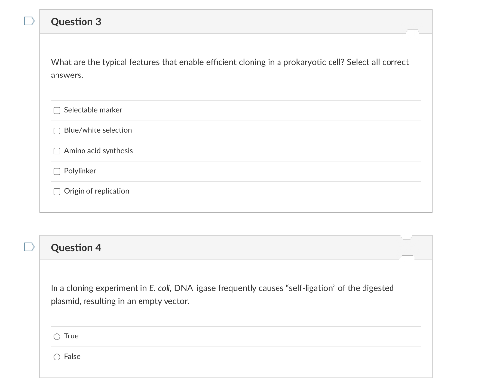 Question 3
What are the typical features that enable efficient cloning in a prokaryotic cell? Select all correct
answers.
O Selectable marker
O Blue/white selection
O Amino acid synthesis
O Polylinker
O Origin of replication
Question 4
In a cloning experiment in E. coli, DNA ligase frequently causes "self-ligation" of the digested
plasmid, resulting in an empty vector.
O True
O False
