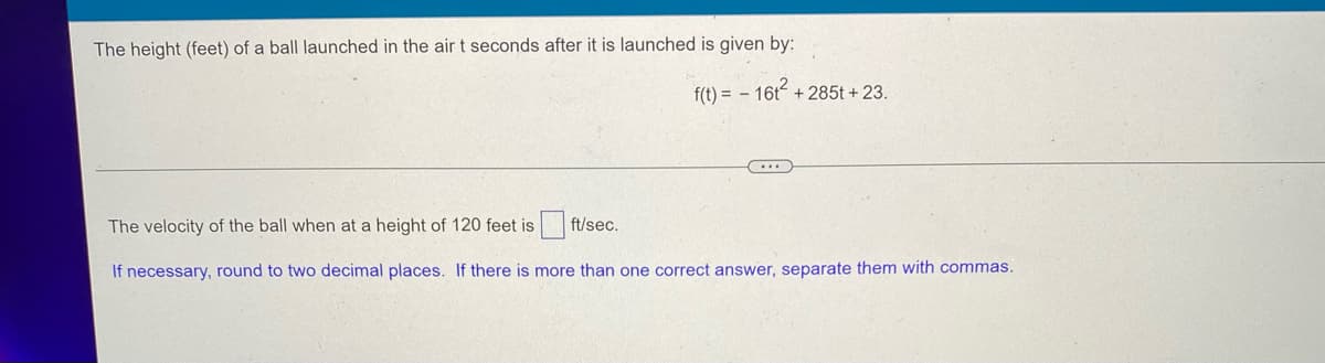 The height (feet) of a ball launched in the air t seconds after it is launched is given by:
f(t)=16t+285t +23.
The velocity of the ball when at a height of 120 feet is
ft/sec.
If necessary, round to two decimal places. If there is more than one correct answer, separate them with commas.