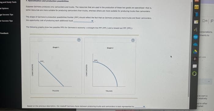 og and Study Tools
Options
ge Success Tips
er Success Tips
7.Specialization and production possibilities
Suppose Germany produces only camcorders and trucks. The resources that are used in the production of these two goods are specialized-that is,
some resources are more suitable for producing camcorders than trucks, whereas others are mare suitable for producing trucks than camcorders
The shape of Germany's production possibilities frontier (PP) should reflect the fact that as Germany produces more tricks and fewer camcorders,
the opportunity cost of producing each additional truck,
The following graphs show be possible PPPs for Germany's economy: a straight-line PPF (PPF) and a bowed out PP (PPP))
CAMCORDERS
TRUCKS
CAMCORDERS
p
Graph 2
TRUCKS
Based on the previous description, the tradeoff Germany faces between producing trucks and camcorders is best represented by
A-2
1
DP
corporations
tments to
core
to earn a
relatively
nd to other
market