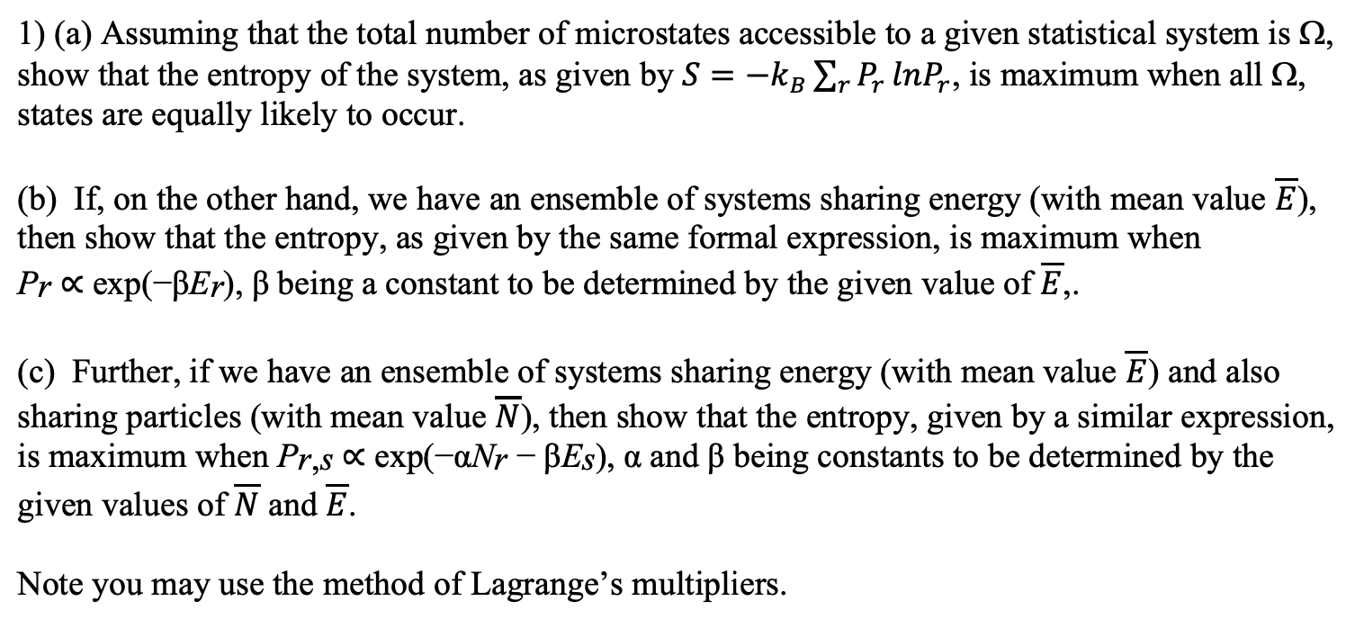 1) (a) Assuming that the total number of microstates accessible to a given statistical system is 2,
show that the entropy of the system, as given by S = -kB Er P, InPr, is maximum when all 2,
states are equally likely to occur.
(b) If, on the other hand, we have an ensemble of systems sharing energy (with mean value E),
then show that the entropy, as given by the same formal expression, is maximum when
Pr x exp(-BEr), ß being a constant to be determined by the given value of E,.
(c) Further, if we have an ensemble of systems sharing energy (with mean value E) and also
sharing particles (with mean value N), then show that the entropy, given by a similar expression,
is maximum when Pr,s x exp(-aNr – BEs), a and B being constants to be determined by the
given values of N and E.
Note you may use the method of Lagrange's multipliers.
