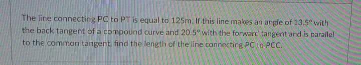 The line connecting PC to PT is equal to 125m. If this line makes an angle of 13.5° with
the back tangent of a compound curve and 20.5° with the forward tangent and is parallel
to the common tangent, find the length of the line connecting PC to PCC.
