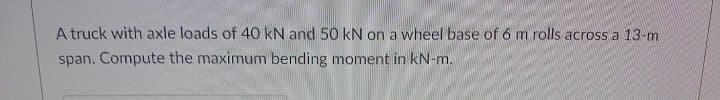 A truck with axle loads of 40 kN and 50 kN on a wheel base of 6 m rolls across a 13-m.
span. Compute the maximum bending moment in kN-m.
