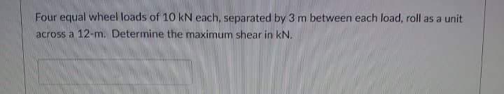 Four equal wheel loads of 10 kN each, separated by 3 m between each load, roll as a unit
across a 12-m. Determine the maximum shear in kN.
