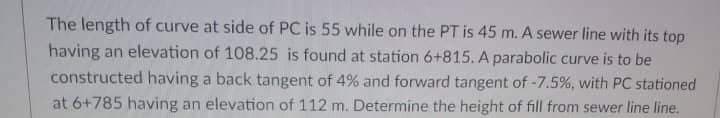 The length of curve at side of PC is 55 while on the PT is 45 m. A sewer line with its top
having an elevation of 108.25 is found at station 6+815. A parabolic curve is to be
constructed having a back tangent of 4% and forward tangent of -7.5%, with PC stationed
at 6+785 having an elevation of 112 m. Determine the height of fill from sewer line line.
