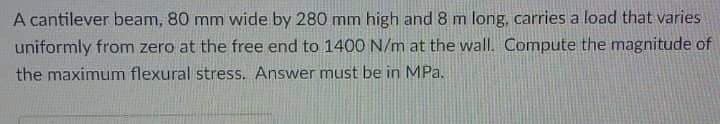 A cantilever beam, 80 mm wide by 280 mm high and 8 m long, carries a load that varies
uniformly from zero at the free end to 1400 N/m at the wall. Compute the magnitude of
the maximum flexural stress. Answer must be in MPa.
