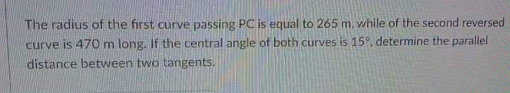 The radius of the first curve passing PC is equal to 265 m. while of the second reversed
curve is 470m long. If the central angle of both curves is 15°, determine the parallel
distance between two tangents.
