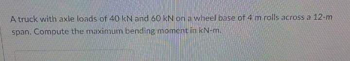 A truck with axle loads of 40 kN and 60 kN on a wheel base of 4 m rolls across a 12-m
span. Compute the maximum bending moment in kN-m.
