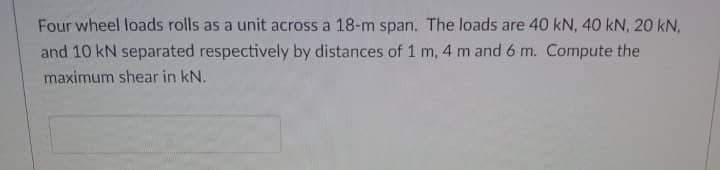 Four wheel loads rolls as a unit across a 18-m span. The loads are 40 kN, 40 kN, 20 kN,
and 10 kN separated respectively by distances of 1 m, 4 m and 6 m. Compute the
maximum shear in kN.
