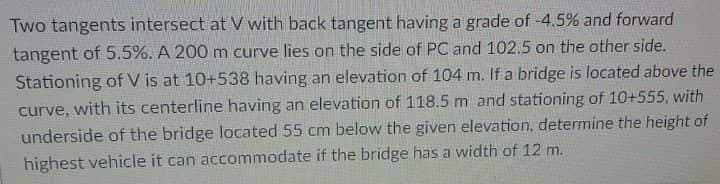 Two tangents intersect at V with back tangent having a grade of -4.5% and forward
tangent of 5.5%. A 200 m curve lies on the side of PC and 102.5 on the other side.
Stationing ofV is at 10+538 having an elevation of 104 m. If a bridge is located above the
curve, with its centerline having an elevation of 118.5 m and stationing of 10+555, with
underside of the bridge located 55 cm below the given elevation, determine the height of
highest vehicle it can accommodate if the bridge has a width of 12 m.
