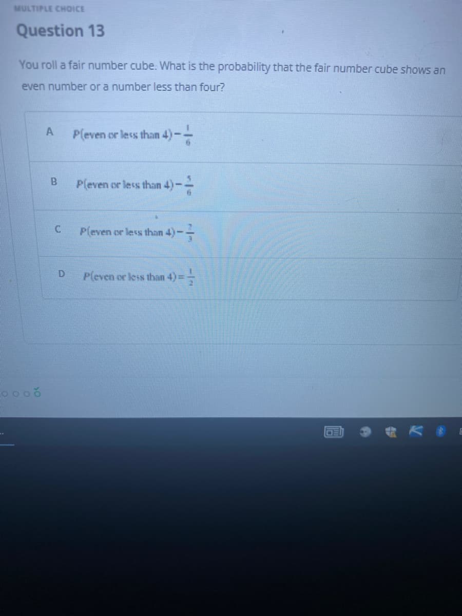 MULTIPLE CHOICE
Question 13
You roll a fair number cube. What is the probability that the fair number cube shows an
even number or a number less than four?
A
Pleven or less than 4)
P(even or less than 4) --
Pleven or less than 4)-
Pleven or less than 4) ==
B
C
D
A