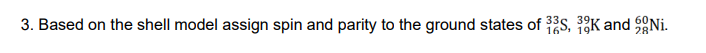 3. Based on the shell model assign spin and parity to the ground states of 33S, 39K and Ni.
16, 19
28