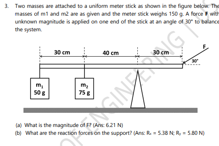 3. Two masses are attached to a uniform meter stick as shown in the figure below. The
masses of m1 and m2 are as given and the meter stick weighs 150 g. A force F with
unknown magnitude is applied on one end of the stick at an angle of 30° to balance
the system.
30 cm
40 cm
30 cm
30
m2
75 8
50 g
GINECRIG
(a) What is the magnitude of F? (Ans: 6.21 N)
(b) What are the reaction forces on the support? (Ans: Rx = 5.38 N; Ry = 5.80 N)
