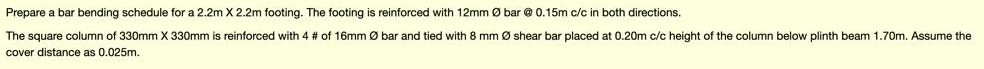 Prepare a bar bending schedule for a 2.2m X 2.2m footing. The footing is reinforced with 12mm Ø bar @ 0.15m c/c in both directions.
The square column of 330mm X 330mm
reinforced with 4 # of 16mm Ø bar and tied with 8 mm Ø shear bar placed at 0.20m c/c height of the column below plinth beam 1.70m. Assume the
cover distance as 0.025m.

