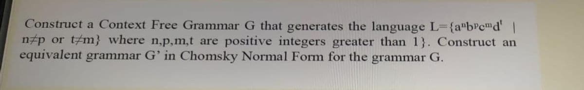 Construct a Context Free Grammar G that generates the language L={a"bPcmd' |
n#p or t#m} where n,p,m,t are positive integers greater than 1}. Construct an
equivalent grammar G' in Chomsky Normal Form for the grammar G.
