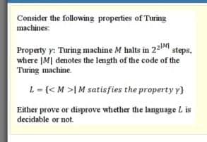 Consider the following properties of Turing
machines:
Property y: Turing machine M halts in 22M steps,
where IM| denotes the length of the code of the
Turing machine.
L=(<M >IM satisfies the property y}
Either prove or disprove whether the language L is
decidable or not.
