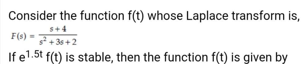 Consider the function f(t) whose Laplace transform is,
s+4
F(s)
%3D
s² +3s +2
If e1.5t f(t) is stable, then the function f(t) is given by
