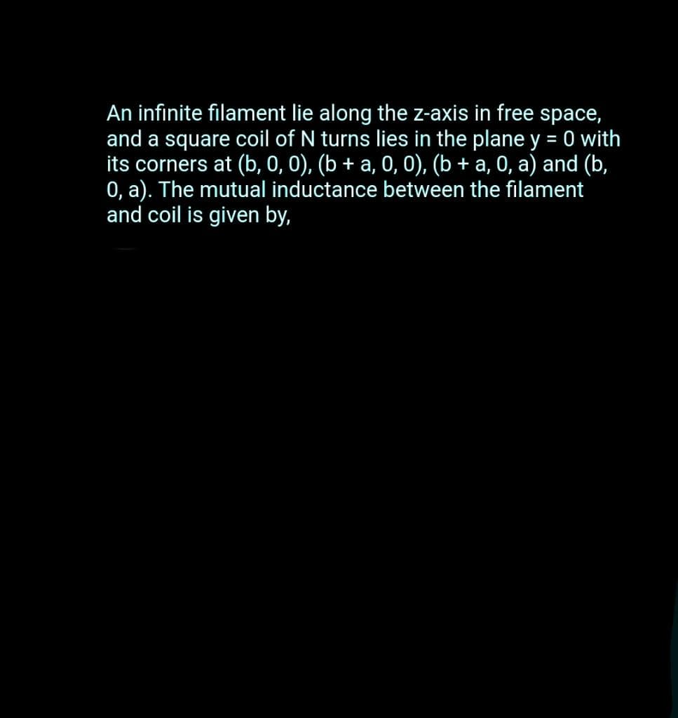 An infinite filament lie along the z-axis in free space,
and a square coil of N turns lies in the plane y = 0 with
its corners at (b, 0, 0), (b + a, 0, 0), (b + a, 0, a) and (b,
0, a). The mutual inductance between the filament
and coil is given by,
%3D
