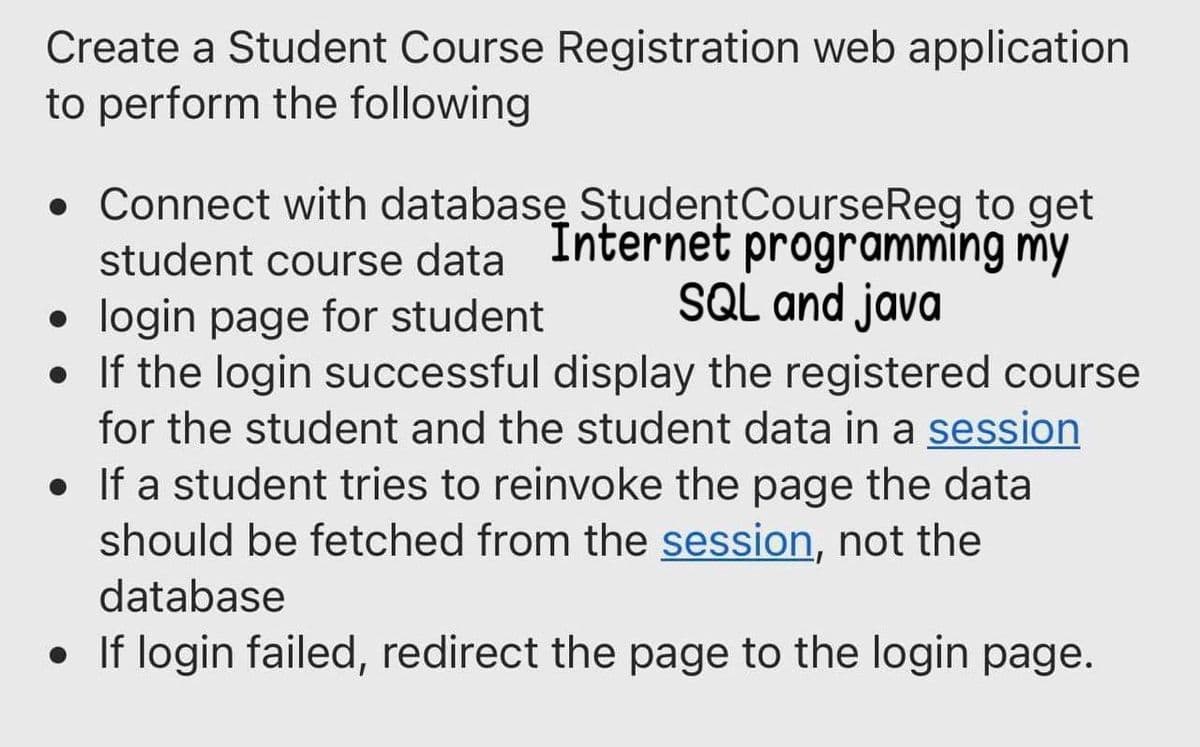 Create a Student Course Registration web application
to perform the following
• Connect with databasę StudentCourseReg to get
student course data programming my
login page for student
• If the login successful display the registered course
Internet
SQL and java
for the student and the student data in a session
• If a student tries to reinvoke the page the data
should be fetched from the session, not the
database
• If login failed, redirect the page to the login page.
