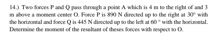 14.) Two forces P and Q pass through a point A which is 4 m to the right of and 3
m above a moment center O. Force P is 890 N directed up to the right at 30° with
the horizontal and force Q is 445 N directed up to the left at 60 ° with the horizontal.
Determine the moment of the resultant of theses forces with respect to O.
