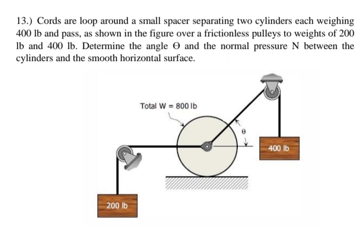 13.) Cords are loop around a small spacer separating two cylinders each weighing
400 lb and pass, as shown in the figure over a frictionless pulleys to weights of 200
Ib and 400 lb. Determine the angle 0 and the normal pressure N between the
cylinders and the smooth horizontal surface.
Total W = 800 Ib
400 lb
200 lb
