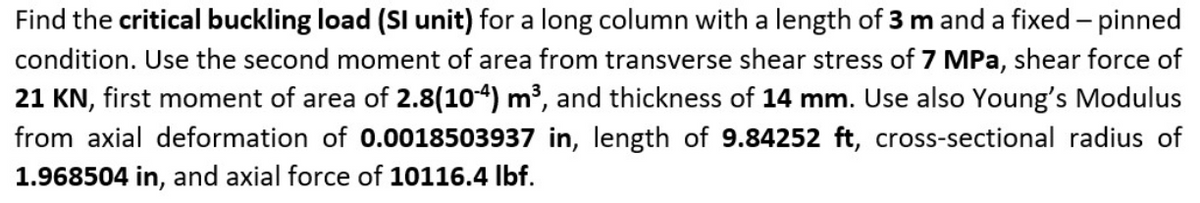 Find the critical buckling load (SI unit) for a long column with a length of 3 m and a fixed - pinned
condition. Use the second moment of area from transverse shear stress of 7 MPa, shear force of
21 KN, first moment of area of 2.8(10-4) m³, and thickness of 14 mm. Use also Young's Modulus
from axial deformation of 0.0018503937 in, length of 9.84252 ft, cross-sectional radius of
1.968504 in, and axial force of 10116.4 lbf.