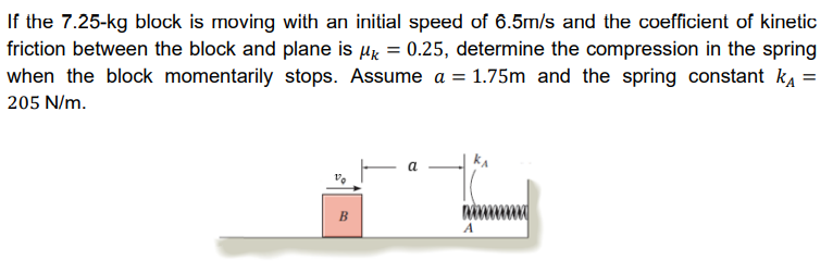 If the 7.25-kg block is moving with an initial speed of 6.5m/s and the coefficient of kinetic
friction between the block and plane is µ = 0.25, determine the compression in the spring
when the block momentarily stops. Assume a = 1.75m and the spring constant k₁ =
205 N/m.
B
a
mana
A