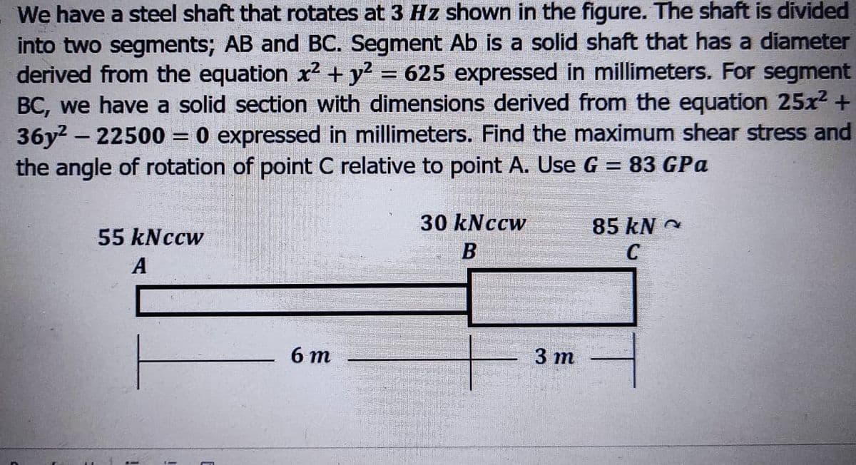 We have a steel shaft that rotates at 3 Hz shown in the figure. The shaft is divided
into two segments; AB and BC. Segment Ab is a solid shaft that has a diameter
derived from the equation x² + y² = 625 expressed in millimeters. For segment
BC, we have a solid section with dimensions derived from the equation 25x² +
36y²-22500 = 0 expressed in millimeters. Find the maximum shear stress and
the angle of rotation of point C relative to point A. Use G = 83 GPa
55 kNccw
30 kNccw
B
85 kN
C
A
6 m
3 m