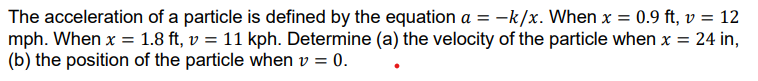 The acceleration of a particle is defined by the equation a = -k/x. When x = 0.9 ft, v = 12
mph. When x = 1.8 ft, v = 11 kph. Determine (a) the velocity of the particle when x = 24 in,
(b) the position of the particle when v = 0.