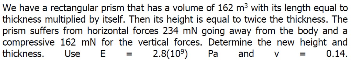 We have a rectangular prism that has a volume of 162 m³ with its length equal to
thickness multiplied by itself. Then its height is equal to twice the thickness. The
prism suffers from horizontal forces 234 mN going away from the body and a
compressive 162 mN for the vertical forces. Determine the new height and
thickness.
Pa and V
0.14.
Use E
=
2.8(10⁹)
=