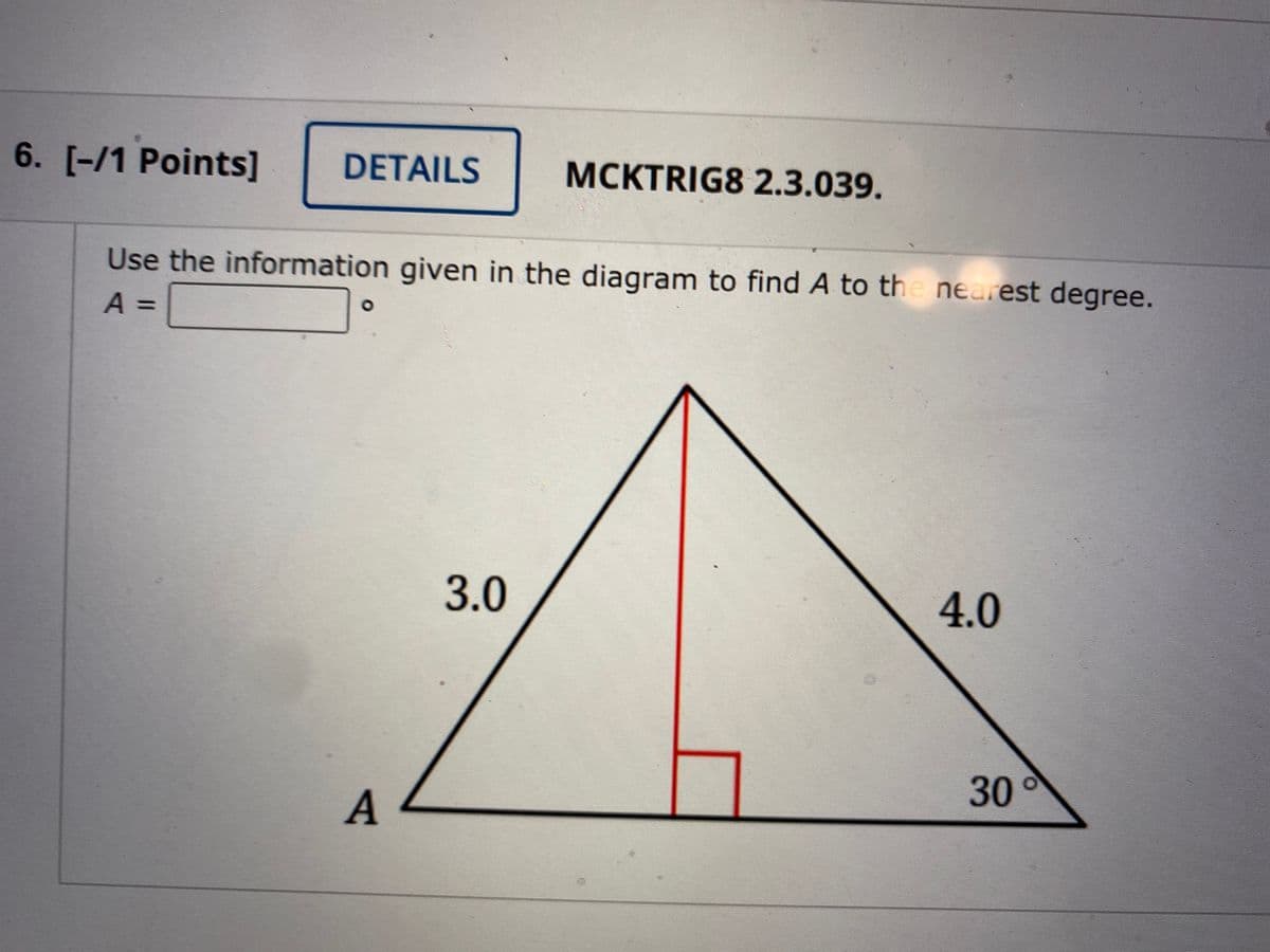 6. [-/1 Points]
DETAILS
MCKTRIG8 2.3.039.
Use the information given in the diagram to find A to the nearest degree.
A =
%3D
3.0
4.0
30
A
