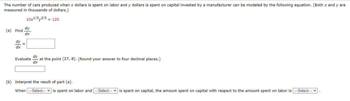 y are
The number of cars produced when x dollars is spent on labor and y dollars is spent on capital invested by a manufacturer can be modeled by the following equation. (Both x and y
measured in thousands of dollars.)
10x1/3y2/3 = 120
dy
(a) Find
dx
dy
dx
at the point (27, 8). (Round your answer to four decimal places.)
dx
Evaluate
(b) Interpret the result of part (a).
When
--Select--- v is spent on labor and ---Select--- v is spent on capital, the amount spent on capital with respect to the amount spent on labor is ---Select--- v
