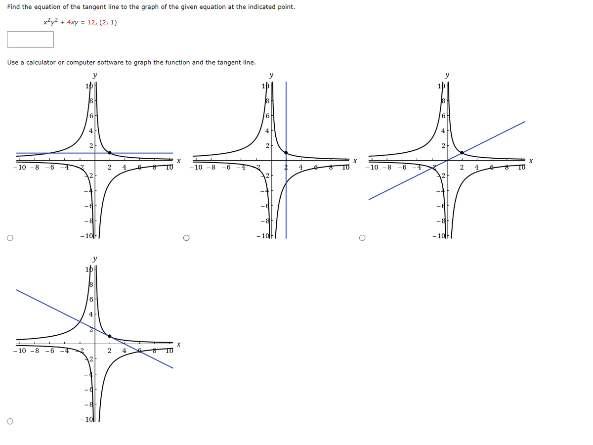 Find the equation of the tangent line to the graph of the given equation at the indicated point.
x2y2 + 4xy = 12, (2, 1)
Use a calculator or computer software to graph the function and the tangent line.
y
6
4
2
- 10 -8
-6
2
4
10
- 10 -8
-6
4
- 10 -8
--
-4
2.
4
-10|F
-10||
- 10||
y
4
- 10 -8
-6 -4
- 10|F|
