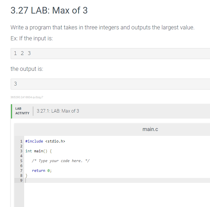 3.27 LAB: Max of 3
Write a program that takes in three integers and outputs the largest value.
Ex: If the input is:
1 2 3
the output is:
365290.2416604.qx3zqy7
LAB
3.27.1: LAB: Mах of 3
АCTIVITY
main.c
1 #include <stdio.h>
3 int main() {
4
/* Type your code here. */
6
7
return e;
8 }
9
3.
