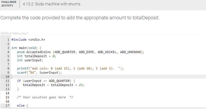 CHALLENGE
4.13.2: Soda machine with enums.
АCTIVITY
Complete the code provided to add the appropriate amount to totalDeposit.
365290.2416604.qx3zqy7
1 #include <stdio.h>
2
3 int main(void) {
enum AcceptedCoins {ADD_QUARTER, ADD_DIME, ADD_NICKEL, ADD_UNKNOWN};
int totalDeposit - 0;
int userInput;
4
7
printf("Add coin: e (add 25), 1 (add 10), 2 (add 5). ");
scanf("%d", &userInput);
8
10
if (userInput == ADD_QUARTER) {
totalDeposit = totalDeposit + 25;
}
11
12
13
14
15
/* Your solution goes here */
16
17
else {
