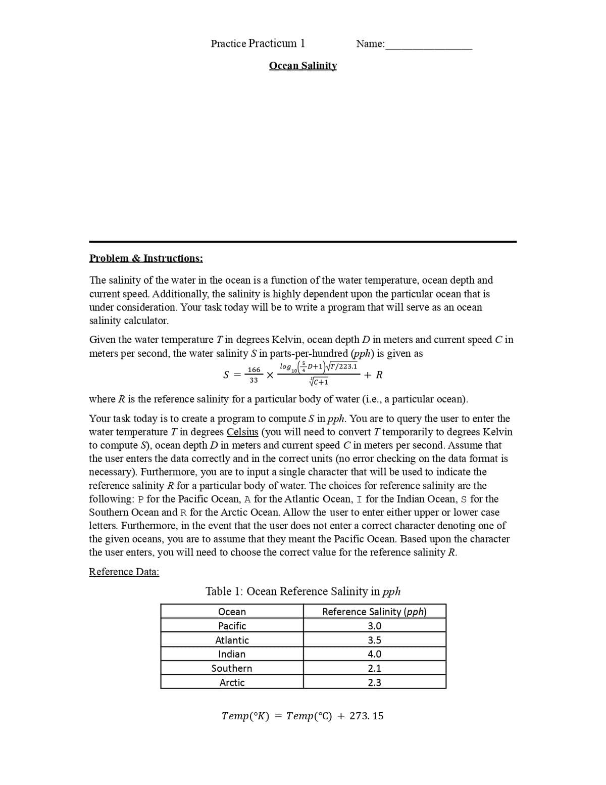 Practice Practicum 1
Name:
Ocean Salinity
Problem & Instructions:
The salinity of the water in the ocean is a function of the water temperature, ocean depth and
current speed. Additionally, the salinity is highly dependent upon the particular ocean that is
under consideration. Your task today will be to write a program that will serve as an ocean
salinity calculator.
Given the water temperature Tin degrees Kelvin, ocean depth D in meters and current speed C in
meters per second, the water salinity S in parts-per-hundred (pph) is given as
logD+1)\T/223.1
+ R
VC+1
166
S =
33
where R is the reference salinity for a particular body of water (i.e., a particular ocean).
Your task today is to create a program to compute S in pph. You are to query the user to enter the
water temperature T in degrees Celsius (you will need to convert T temporarily to degrees Kelvin
to compute S), ocean depth D in meters and current speed C in meters per second. Assume that
the user enters the data correctly and in the correct units (no error checking on the data format is
necessary). Furthermore, you are to input a single character that will be used to indicate the
reference salinity R for a particular body of water. The choices for reference salinity are the
following: P for the Pacific Ocean, A for the Atlantic Ocean, I for the Indian Ocean, S for the
Southern Ocean and R for the Arctic Ocean. Allow the user to enter either upper or lower case
letters. Furthermore, in the event that the user does not enter a correct character denoting one of
the given oceans, you are to assume that they meant the Pacific Ocean. Based upon the character
the user enters, you will need to choose the correct value for the reference salinity R.
Reference Data:
Table 1: Ocean Reference Salinity in pph
Осean
Reference Salinity (pph)
Pacific
3.0
Atlantic
3.5
Indian
4.0
Southern
2.1
Arctic
2.3
Тетр(°К) — Тетp(°C) + 273. 15
