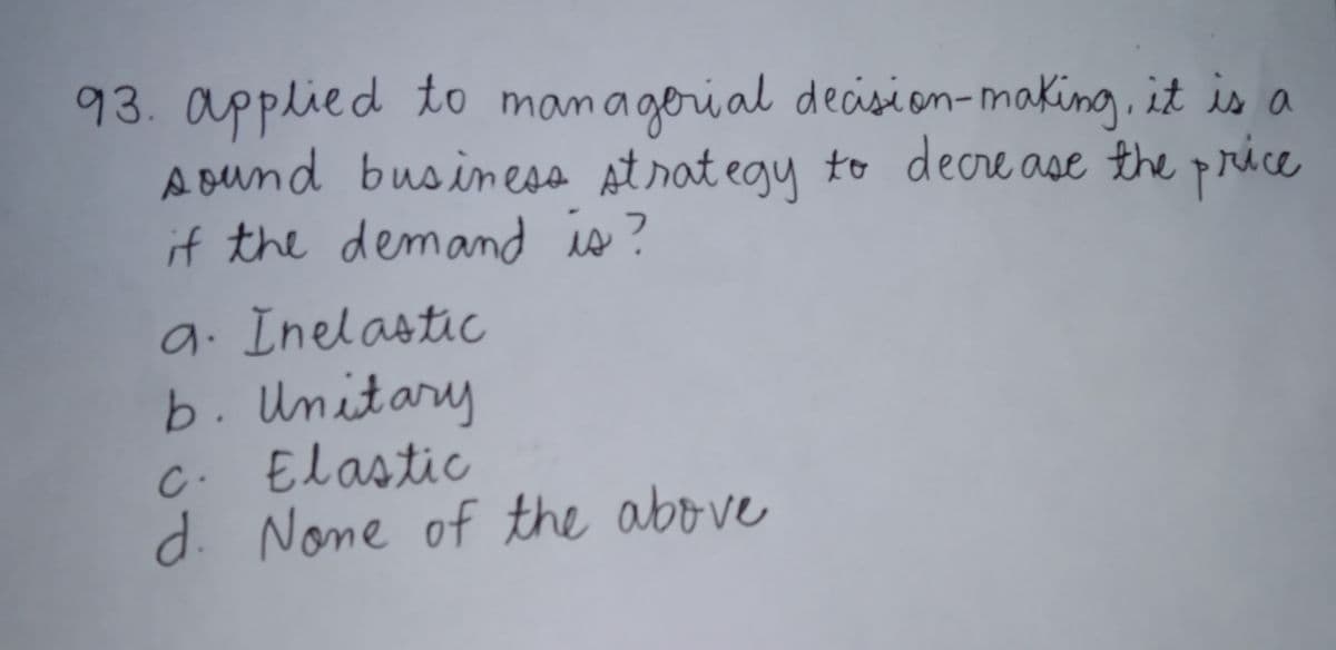 93. applied to managorial decisi on-making, it is a
Aound business st rat egy to decre ase the price
if the demand is?
9. Inelastic
b. Unitary
C. Elastic
d. None of the above
